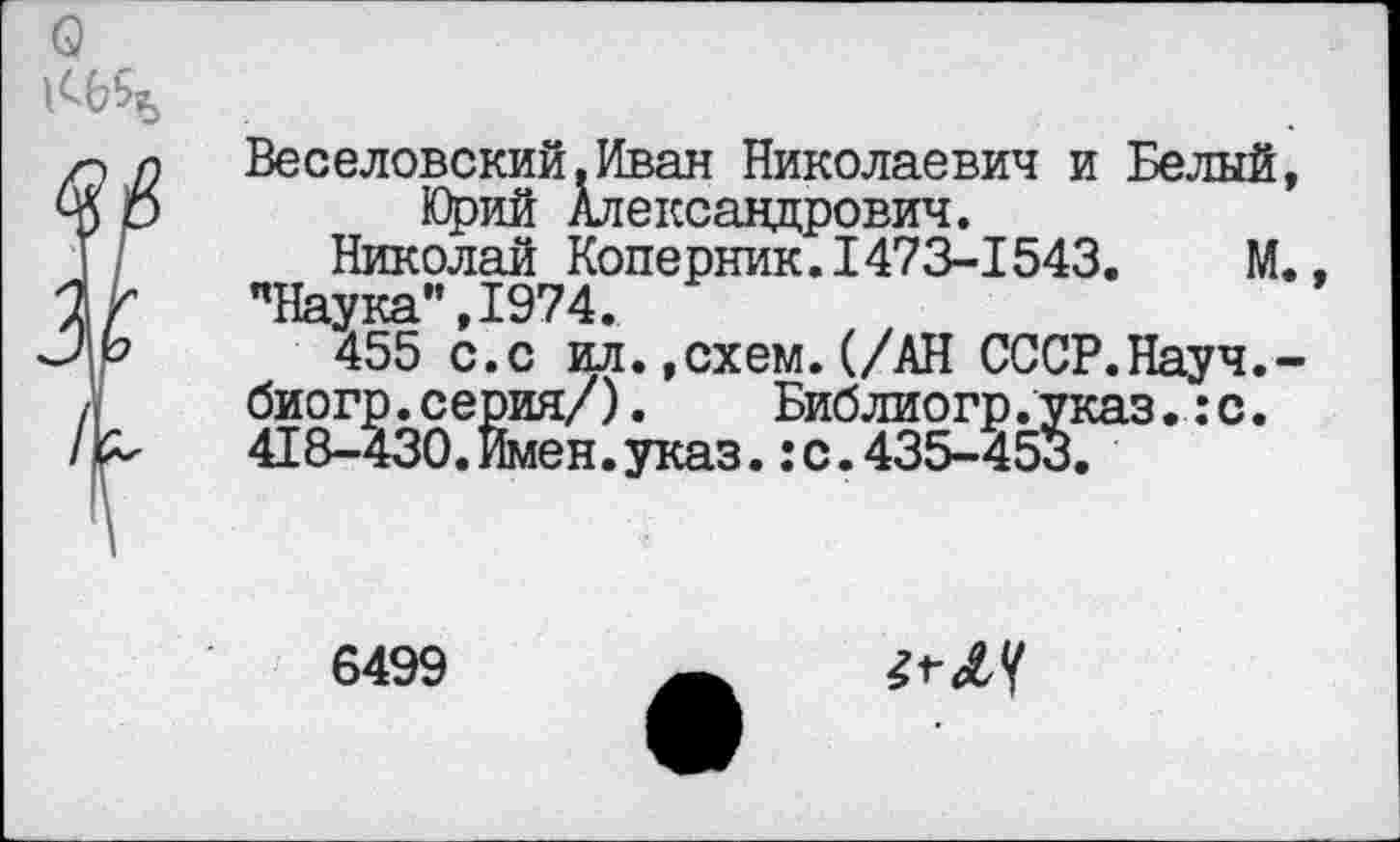 ﻿Веселовский.Иван Николаевич и Белый Юрий Александрович.
Николай Коперник.1473-1543.	М
’’Наука", 1974.
455 с.с ил.»схем.(/АН СССР.Науч. биогр.серия/).	Библиогр.указ.:с.
418-430.Имен.указс.435-453.
6499
